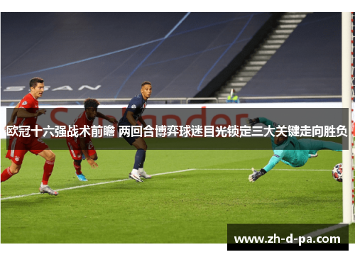 欧冠十六强战术前瞻 两回合博弈球迷目光锁定三大关键走向胜负