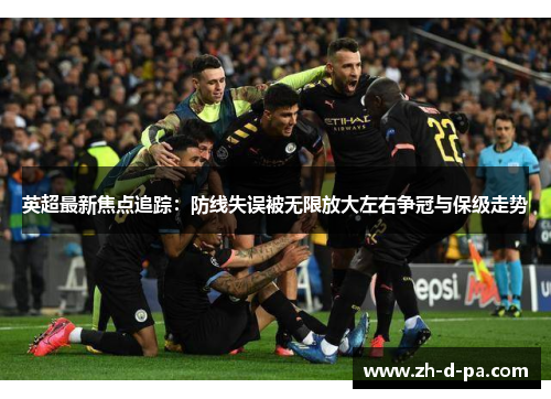 英超最新焦点追踪：防线失误被无限放大左右争冠与保级走势